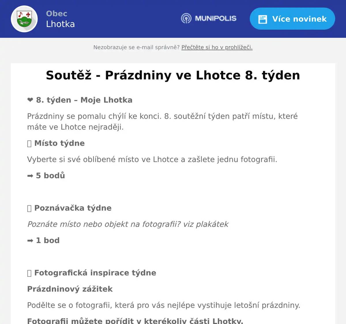 ❤️ 8. týden – Moje Lhotka Prázdniny se pomalu chýlí ke konci. 8. soutěžní týden patří místu, které máte ve Lhotce nejraději. 📍 Místo týdne Vyberte si své oblíbené místo ve Lhotce a zašlete jednu fotografii. ➡️ 5 bodů  🔍 Poznávačka týdne Poznáte místo nebo objekt na fotografii? viz plakátek ➡️ 1 bod  📸 Fotografická inspirace týdne Prázdninový zážitek Podělte se o fotografii, která pro vás nejlépe vystihuje letošní prázdniny. Fotografii můžete pořídit v kterékoliv části Lhotky.  📅 Fotografie i odpověď zasílejte vždy do neděle do 20.00 hodin. 📧 soutez@obec-lhotka.eu Fotografie zasílejte pokud možno v původní kvalitě a rozlišení, v jakém byly pořízeny. Nezapomeňte – každá fotografie může být součástí výstavy „Lhotka očima občanů“, kterou bychom rádi společně otevřeli v září v novém komunitním centru Pod Ořechem. Přejeme vám krásný první prázdninový týden, spoustu příjemných zážitků a těšíme se na vaše fotografie! - Poznávej • Objevuj • Fotografuj - Každý týden nový příběh. Každý týden nový pohled na naši Lhotku.