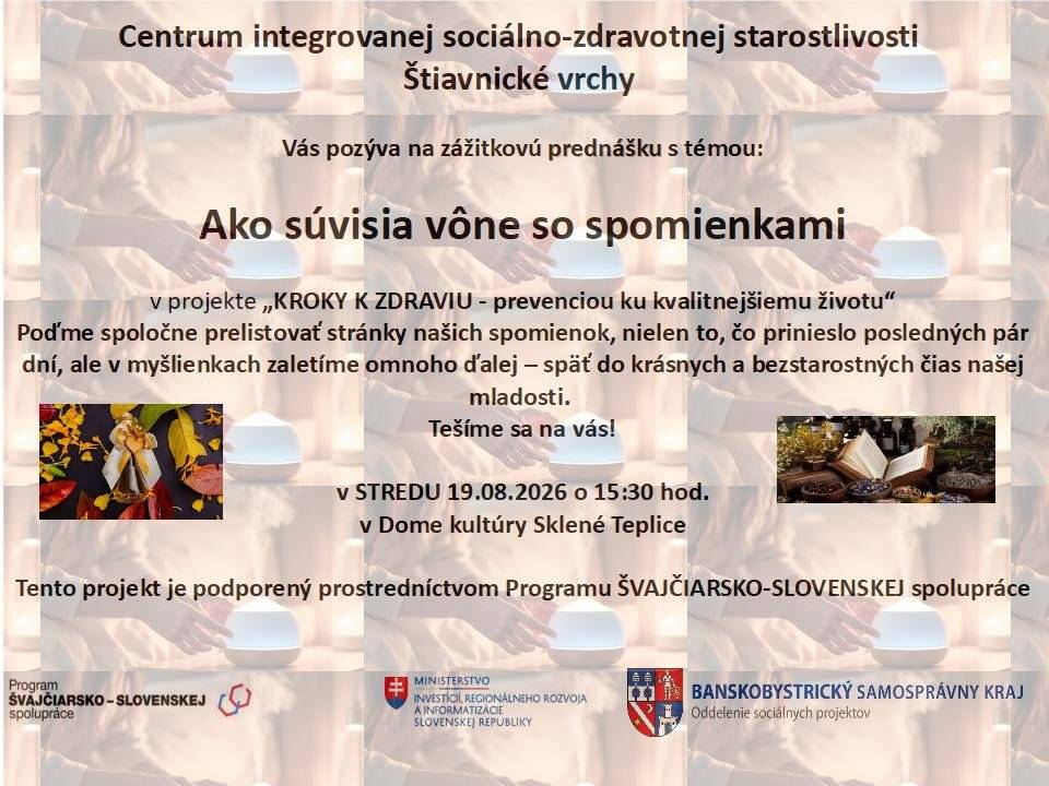 Centrum integrovanej sociálno-zdravotnej starostlivosti Štiavnické vrchy Vás pozýva na zážitkovú prednášku s témou: Ako súvisia vône so spomienkami Táto aktivita sa realizuje v rámci projektu: KROKY K ZDRAVIU - prevenciou ku kvalitnejšiemu životu Príďte si spoločne s nami zalistovať v stránkach Vašich spomienok a vrátiť sa do krásnych a bezstarostných čias Vašej mladosti. Informácie o podujatí:  Kedy: v STREDU 19.08.2026 Čas: o 15:30 hod. Kde: Dom kultúry Sklené Teplice  Tešíme sa na Vás! Projektová podpora: Tento projekt je podporený prostredníctvom Programu ŠVAJČIARSKO-SLOVENSKEJ spolupráce. Partneri a inštitúcie:  Ministerstvo investícií, regionálneho rozvoja a informatizácie Slovenskej republiky  Banskobystrický samosprávny kraj (Oddelenie sociálnych projektov) * Program Švajčiarsko-slovenskej spolupráce