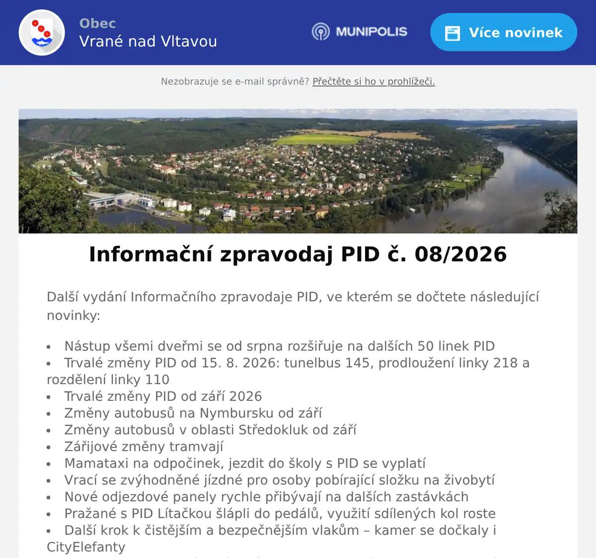 Další vydání Informačního zpravodaje PID, ve kterém se dočtete následující novinky: Nástup všemi dveřmi se od srpna rozšiřuje na dalších 50 linek PID Trvalé změny PID od 15. 8. 2026: tunelbus 145, prodloužení linky 218 a rozdělení linky 110 Trvalé změny PID od září 2026 Změny autobusů na Nymbursku od září Změny autobusů v oblasti Středokluk od září Zářijové změny tramvají Mamataxi na odpočinek, jezdit do školy s PID se vyplatí Vrací se zvýhodněné jízdné pro osoby pobírající složku na živobytí Nové odjezdové panely rychle přibývají na dalších zastávkách Pražané s PID Lítačkou šlápli do pedálů, využití sdílených kol roste Další krok k čistějším a bezpečnějším vlakům – kamer se dočkaly i CityElefanty Do Prahy se chystají nevídané stroje, historické trolejbusy na nových tratích oslaví devadesátiny Den mobility v Příbrami opět nabídne zábavu i inspiraci pro celou rodinu Festival Poznej Vltavu letos připluje 28. září Mobilní infocentrum PID Point v září 2026 Plnou grafickou verzi najdete pod tímto odkazem: https://pid.cz/wp-content/uploads/2026/08/Zpravodaj-08-2026.pdf