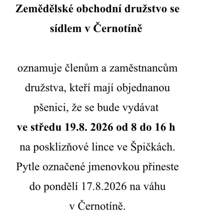 ZOD Černotín oznamuje členům a zaměstnancům družstva, kteří mají objednanou pšenici, že se bude vydávat ve středu 19.8. 2026 od 8 do 16 h na posklizňové lince ve Špičkách.  Pytle označené jmenovkou přineste do pondělí 17.8.2026 na váhu v Černotíně.