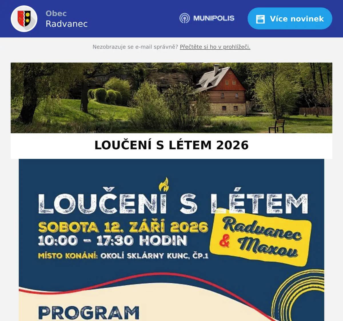 Milí sousedé, v rámci letošního ročníku Loučení s létem proběhne i Vesnický trojboj. Akce je určena pro obyvatele Maxova a Radvance. Přespolní mohou fandit. On-line registrovat se můžete do 1. 9. 2026 zde: https://docs.google.com/forms/d/e/1FAIpQLSfZ3A7ES21TjI_gR24d2Z-ZOlkVLsTI9TDwL2kUxEkNgTNntw/viewform?usp=publish-editor V trojboji se mezi sebou utkají nejdříve všechny maxovské týmy v kategorii MAXOV, dokud ze vzájemných soubojů nevzejdou ti nejšikovnější. Stejně tak se v kategorii RADVANEC utkají proti sobě všechny radvanecké týmy, dokud nebude jasné, která radvanecká skupina je nejlepší. Finálová utkání proběhnou mezi nejlepšími týmy Maxova a Radvance.  Předvést své kvality musíte ve třech soutěžních disciplínách: Přetahování lanem aneb kdo nejlépe táhne za jeden provaz Slalom s těžce naloženým kolečkem aneb kdo je nejpreciznější Zatloukání hřebíků aneb kdo má správnou ránu  V souvislosti s letošní akcí Loučení s létem bychom chtěli požádat naše sousedy, chataře a chalupáře o malý příspěvek v podobě občerstvení pro účinkující. Budeme rádi za malou sladkou či slanou dobrotu a chtěli bychom tuto výpomoc využít i jako pěknou příležitost pro sousedské sdílení receptů 😊 Nebojte se proto pod svoji dobrotu i podepsat a případně rovnou přidat i recept. Uvítáme, pokud nám budete moci předem sdělit, s čím od vás můžeme počítat, a to nejpozději do    1. 9. 2026 na telefonní číslo 603 580 218. Děkujeme moc a těšíme se, že se všichni potkáme v sobotu 12. září a společně si užijeme příjemný den. Těšit se můžete na kejklíře, řemeslné stánky, tvořivé dílničky nebo pohádku pro děti. Celým dnem v příjemném prostředí okolí sklárny nás budou provázet skvělé harmonikářky a na konci dne se rozloučíme u rybníčku pod sklárnou hudbou a zpěvem kapely Ponašem. Za realizační tým Veronika Pecinová