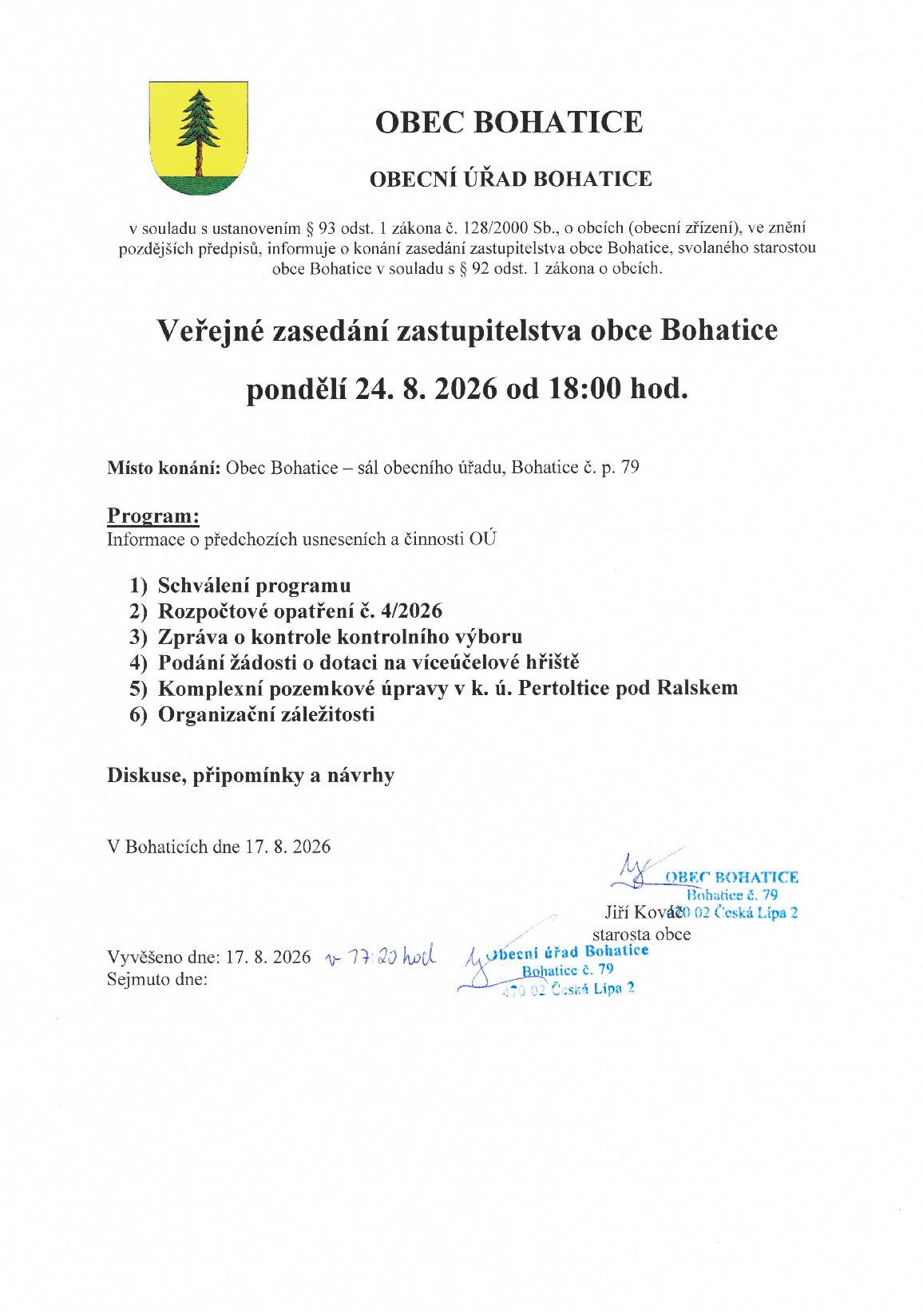 OBEC BOHATICE OBECNÍ ÚŘAD BOHATICE v souladu s ustanovením § 93 odst. 1 zákona č. 128/2000 Sb., oobcích (obecní zřízení), ve znění pozdějších předpisů, informuje o konání zasedání zastupitelstva obce Bohatice, svolaného starostou obce Bohatice v souladu s § 92 odst. 1 zákona o obcích. Veřejné zasedání zastupitelstva obce Bohatice pondělí 24. 8. 2026 od 18:00 hod. Místo konání: Obec Bohatice – sál obecního úřadu, Bohatice č. p. 79   Program: Informace o předchozích usneseních a činnosti OÚ 1)    Schválení programu 2)    Rozpočtové opatření č. 4/2026 3)    Zpráva o kontrole kontrolního výboru 4)    Podání žádosti o dotaci na víceúčelové hřiště 5)    Komplexní pozemkové úpravy v k. ú. Pertoltice pod Ralskem 6)    Organizační záležitosti  Diskuse, připomínky a návrhy