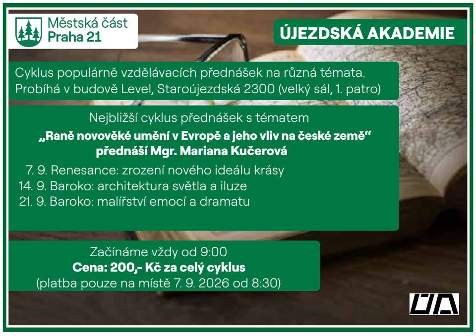Újezdská akademie srdečně zve všechny zájemce o historii, umění a architekturu na nový cyklus přednášek věnovaný výtvarnému umění raného novověku. Tentokrát se společně vydáme do období renesance a baroka, které zásadním způsobem ovlivnilo podobu evropského umění i kulturní vývoj českých zemí. Výtvarné umění si obvykle spojujeme především s malbou, kresbou či grafikou. Patří do něj však také sochařství, reliéfy, busty a další trojrozměrná díla, stejně jako architektura. Právě v období od 15. do 17. století prošly tyto obory výrazným vývojem a vzájemně se ovlivňovaly. Hlavním centrem uměleckých inovací byla Itálie, odkud se nové myšlenky a umělecké směry šířily do celé Evropy včetně českých zemí. Tří dílný cyklus „Raně novověké umění v Evropě a jeho vliv na české země“ povede Mgr. Mariana Kučerová, pracovnice Národní galerie v Praze. Účastníky seznámí s hlavními uměleckými směry dané epochy, představí jejich charakteristické rysy a přiblíží, jak se renesanční a barokní umění promítlo do výtvarné tvorby i architektury v českých zemích. Termíny přednášek:  7. 9. 2026 – Renesance: zrození nového ideálu krásy 14. 9. 2026 – Baroko: architektura světla a iluze 21. 9. 2026 – Baroko: malířství emocí a dramatu   Praktické informace: Místo: Polyfunkční dům, Praha 21 Čas: 9:00 hodin Cena: 200 Kč za celý cyklus (platba za jednotlivé přednášky není možná) Platba: 7. 9. od 8:30 hodin před zahájením první přednášky Přijďte objevit významná umělecká díla, osobnosti i myšlenky, které formovaly evropskou kulturu a jejichž odkaz můžeme dodnes nalézt také v českém prostředí. Kontakt: Pro více informací můžete kontaktovat pana Ludvíka Heringa, tel. +420 733 733 227. Další podrobnosti najdete také na webu: https://www.praha21.cz/informace/ujezdska-akademie Těšíme se na setkání s Vámi i našimi hosty!