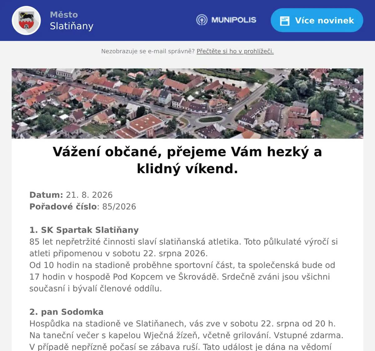 Datum: 21. 8. 2026Pořadové číslo: 85/20261. SK Spartak Slatiňany85 let nepřetržité činnosti slaví slatiňanská atletika. Toto půlkulaté výročí si atleti připomenou v sobotu 22. srpna 2026.Od 10 hodin na stadioně proběhne sportovní část, ta společenská bude od 17 hodin v hospodě Pod Kopcem ve Škrovádě. Srdečně zváni jsou všichni současní i bývalí členové oddílu.2. pan SodomkaHospůdka na stadioně ve Slatiňanech, vás zve v sobotu 22. srpna od 20 h. Na taneční večer s kapelou Wječná žízeň, včetně grilování. Vstupné zdarma. V případě nepřízně počasí se zábava ruší. Tato událost je dána na vědomí MěÚ Slatiňany a MP Chrudim.3. Město SlatiňanyRodinné odpoledne na Švýcárně se koná v sobotu 22. srpna 2026 od 13 do 17 hodin. Děti čekají dvě pohádky, setkání se členy knížecí rodiny Auerspergů, rytířský souboj, lukostřelba a mnoho další zábavy. Na Kočičím hrádku se setkáte s kněžnou Vilemínou. Občerstvení zajištěno, vstupné 100 Kč.4. OV ŠkrovádOsadní výbor Škrovád s hasiči Škrovád vás zvou na Rozloučení s prázdninami. Akce se koná 29.8.2026 od 17 hodin na Ostrůmku ve Škrovádě  - za Hospodou Pod Kopcem. Můžete se těšit na oheň na řece, úkoly pro děti, malování na obličej, hudbu, skákací hrad a osvěžující občerstvení. Tak přijďte slavit s námi, jste srdečně zváni. 5. Svaz diabetiků SlatiňanySvaz diabetiků Slatiňany má ještě volná místa na zájezd do Tater, který se koná od 8. 9. do 13. 9. 2026. Odjezd ve 4 hodiny od školky, Sokolovo, Střed, Chrudim Borzna. Cena 220 euro a 1000 Kč. V ceně je ubytování, strava plná penze, doprava tam i zpět. Další výlety Tatranská Lomnice, Hrebienok, Kežmarok, Levoča, Štrbské pleso  se platí pouze doprava. Zájemci se mohou hlásit u paní Slachové telefon 723077036 6. Město SlatiňanyVážení občané od pondělí 24. srpna 2026 bude uzavřena ulice Štěpánkova a Husova ve Slatiňanech z důvodu rekonstrukce vodovodu a kanalizace, včetně přepojování jednotlivých přípojek k nemovitostem. Příjezd k jednotlivým nemovitostem bude dle postupu stavebních prací umožněn z jedné nebo druhé strany.Prosíme o přeparkování vozidel mimo dotčenou komunikaci a omezení vjezdu do dané lokality po dobu výstavby Děkujeme za pochopení.