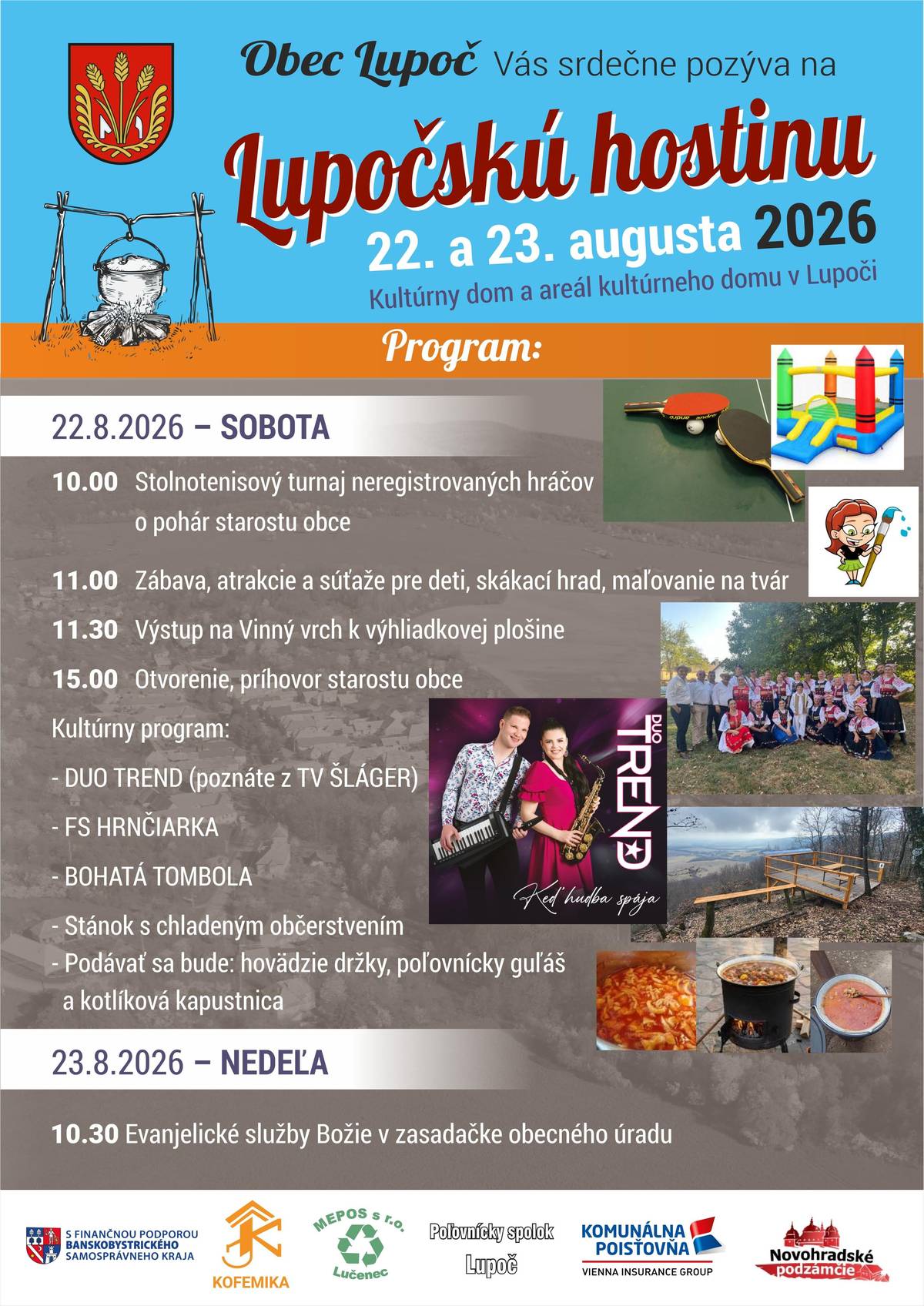 Vážení občania, milí rodáci, Obec Lupoč Vás srdečne pozýva aj tento rok na oslavy dní obce - Lupočskú hostinu 2026, ktorá sa uskutoční v dňoch 22. - 23. augusta 2026 - Kultúrny dom, areál kultúrneho domu v Lupoči. Postarané je o chutné občerstvenie, chladené nápoje a bohatý športový a kultúrny program pre deti a dospelých. SRDEČNE VŠETKÝCH POZÝVAME!!! 22.8.2026 - sobota Od 10:00 h  Stolnotenisový turnaj neregistrovaných hráčov o pohár starostu obce  Od 11:00 h  Zábava, atrakcie a súťaže pre deti, skákací hrad, maľovanie na tvár   11:30 hod.  Výstup na Vinný vrch k výhliadkovej plošine  15:00 hod. – Otvorenie, príhovor starostu obce             Kultúrny program:  DUO TREND (poznáte z TV ŠLÁGER) - program v trvaní 3 hodiny FS HRNČIARKA   BOHATÁ TOMBOLA   Stánok s chladeným občerstvením   Podávať sa bude: hovädzie držky, poľovnícky guľáš a kotlíková kapustnica  23.8.2026 – nedeľa 10:30 hod. -  Evanjelické služby Božie v zasadačke obecného úradu