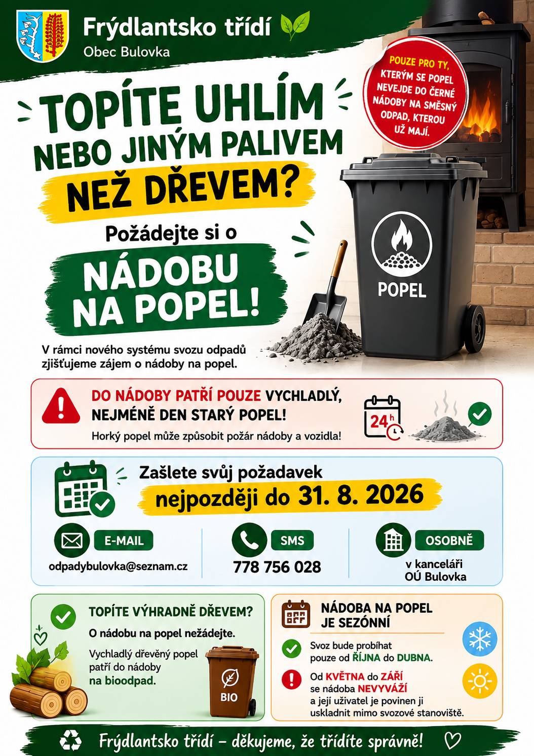 Topíte uhlím nebo jiným palivem než dřevem a popel se vám nevejde do černé nádoby na směsný odpad, kterou už máte? Pak můžete požádat o samostatnou nádobu na popel. 📅 Požadavek zašlete nejpozději do 31. 8. 2026: 📧 odpadybulovka@seznam.cz 📱 SMS: 778 756 028 🏛️ osobně v kanceláři OÚ Bulovka ⚠️ DŮLEŽITÉ: Do nádoby patří pouze zcela vychladlý, nejméně jeden den starý popel! 🌳 Pokud topíte výhradně dřevem, o nádobu na popel nežádejte. Vychladlý dřevěný popel patří do nádoby na bioodpad. ❄️ Nádoba na popel je sezónní – svoz bude probíhat od října do dubna. Od května do září se nádoba nevyváží a je nutné ji uskladnit mimo svozové stanoviště. ♻️ Frýdlantsko třídí – děkujeme, že třídíte správně a bezpečně!