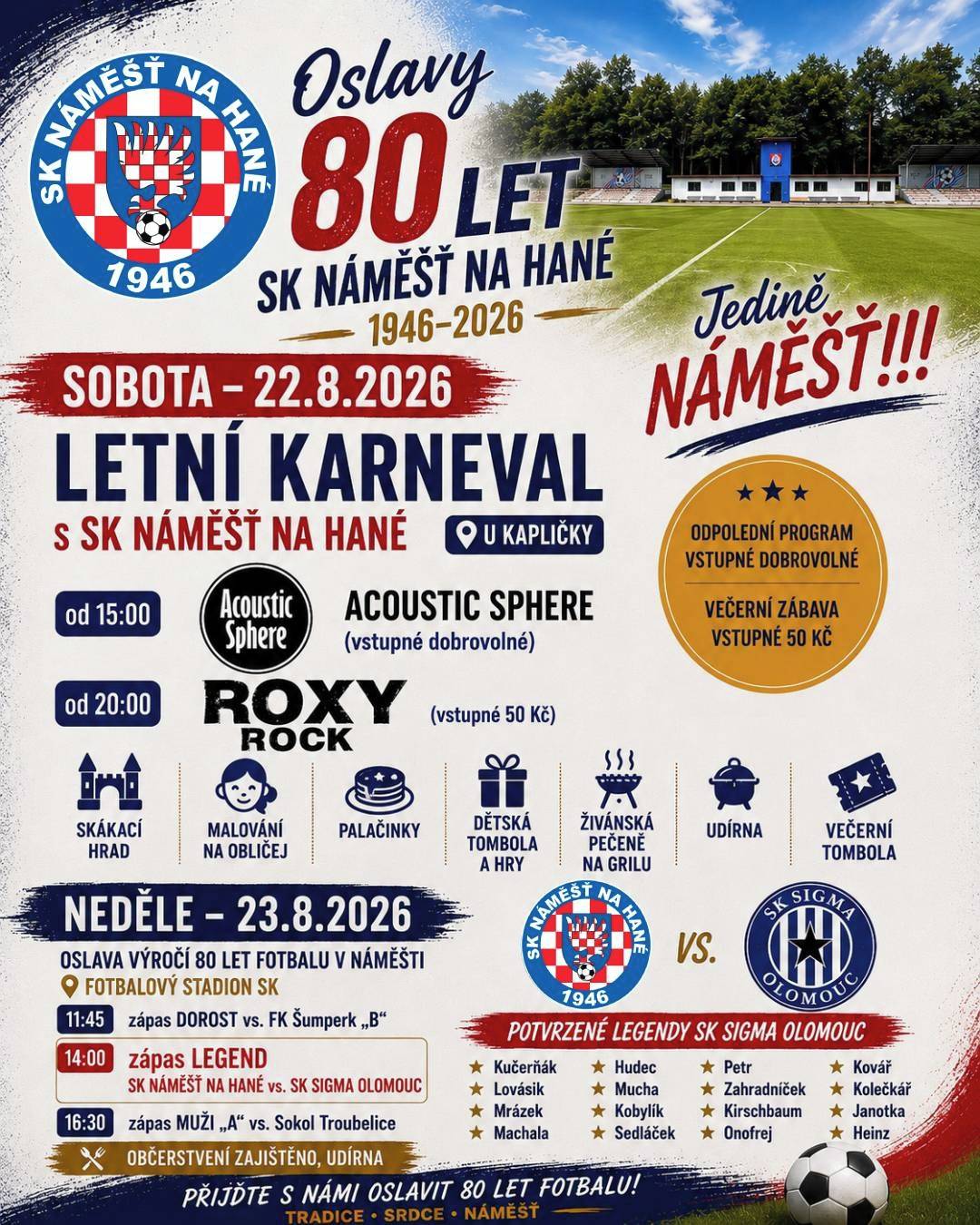 Spolek SK Náměšť na Hané vás srdečně zve na Letní karneval a oslavu 80 let fotbalu v Náměšti na Hané.   SOBOTA - 22.8.2026 (Letní karneval s SK) Místo konání: kaplička u zámku v Náměšti Od 15 hod. ACOUSTIC SPHERE (dobrovolné vstupné) Od 20 hod. ROXY ROCK (vstupné 50 Kč) Po celé odpoledne skákací hrad, malování na obličej, palačinky, párek v rohlíku, dětská tombola a hry, živáňská pečeně na grilu, udírna a poté večerní tombola.   NEDĚLE - 23.8.2026 (Oslava výročí 80 let fotbalu v Náměšti) Místo konání: fotbalový stadion SK Od 11:45 zápas DOROST vs. FK Šumperk "B" Od 14:00 zápas LEGEND SK Náměšť vs. SK Sigma Olomouc Od 16:30 zápas MUŽI "A" vs. Sokol Troubelice Občerstvení zajištěno   Na vaši návštěvu obou akcí se těší hráči a pořadatelé SK.