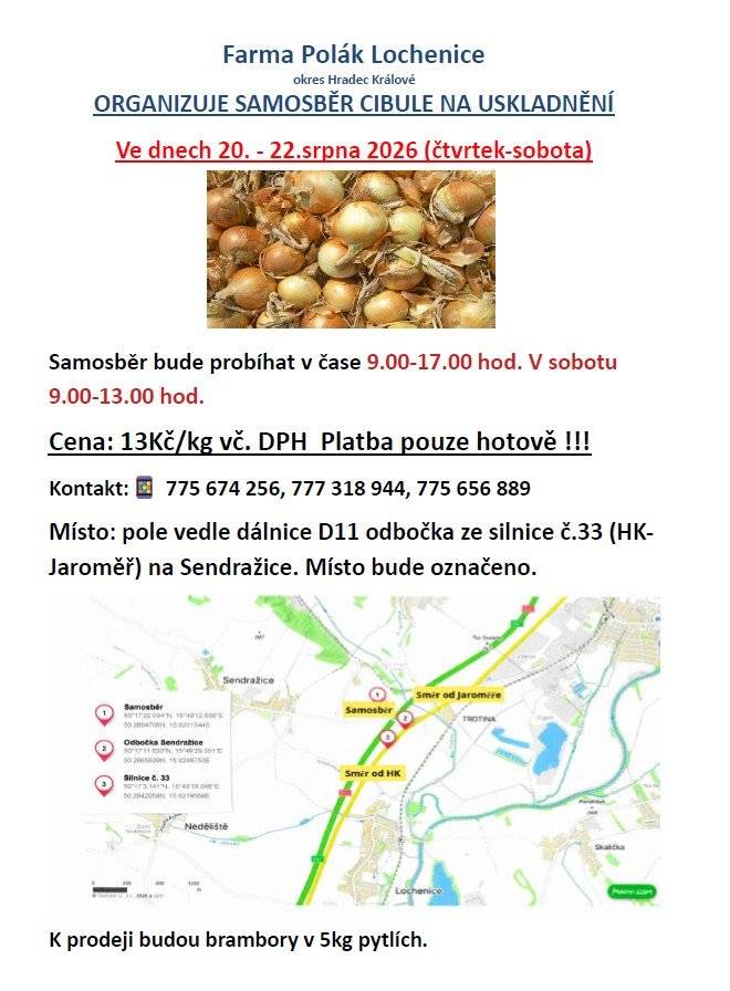 Farma Polák Lochenice -  ORGANIZUJE SAMOSBĚR CIBULE NA USKLADNĚNÍ.  Ve dnech 20. - 22.srpna 2026 (čtvrtek-sobota) Samosběr bude probíhat v čase 9.00-17.00 hod. V sobotu 9.00-13.00 hod. Cena: 13Kč/kg vč. DPH Platba pouze hotově !!! Kontakt: 775 674 256, 777 318 944, 775 656 889 Místo: pole vedle dálnice D11 odbočka ze silnice č.33 (HK-Jaroměř) na Sendražice. Místo bude označeno. K prodeji zde budou také brambory v 5kg pytlích.
