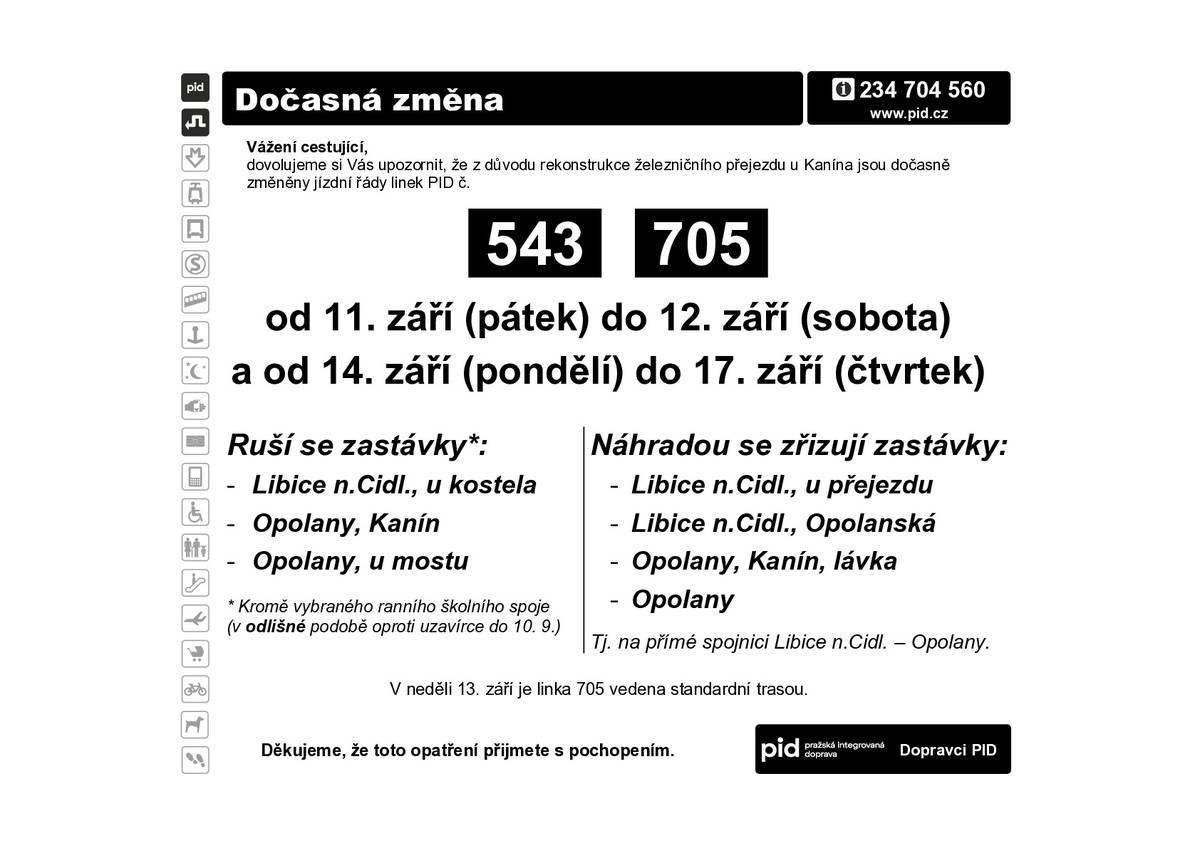 Dovolujeme si vás informovat o opatření v autobusové dopravě při postupných uzavírkách železničních přejezdů v Libici nad Cidlinou a u Kanína.    V termínech od 25. srpna do 28. srpna a znovu od 7. září do 10. září bude uzavřen železniční přejezd v Libici nad Cidlinou pro veškerou dopravu (vč. pěších). V termínech od 10. září do 12. září a znovu od 14. září do 17. září bude uzavřen železniční přejezd mezi Libicí nad Cidlinou a Kanínem pro veškerou dopravu (vč. pěších).   Základní opatření (v termínech od 25. srpna do 28. srpna, od 7. září do 11. září a od 14. září do 17. září) Linky 543 i 705 jsou vedeny z Libice nad Cidlinou do Opolan po přímé cestě (mimo zastávky Libice n.Cidl,u kostela; Opolany,Kanín a Opolany,u mostu). Náhradou se zřizují zastávky Libice n.Cidl.,u přejezdu; Libice n.Cidl.,Opolanská; Opolany,Kanín,lávka a Opolany.    Doplňkové opatření (od 7. září do 10. září) Ranní školní spoj linky 543 pojede v trase Poděbrady (7:25) – Odřepsy (7:35) – Opolany,u mostu (7:43) – Opolany,Kanín (7:45) – Libice n.Cidl.,u kostela (7:48). Zajistí tedy přepravu dětí z Odřepes, Opolan a Kanína k ZŠ Libice nad Cidlinou. Odpoledne cestující využijí zastávku Libice n.Cidl.,Opolanská.   Doplňkové opatření (od 11. září do 17. září) Ranní školní spoj linky 543 pojede v trase Hradčany (6:37) – Opolany,u mostu (7:03) – Opolany,Kanín (7:05) – Opolany,u mostu (7:07) – Libice n.Cidl.,u přejezdu (7:13) – Poděbrady (7:28). Zajistí tedy obsluhu Kanína přímo v obci. Ranní školní spoj linky 543 pojede v trase Poděbrady (7:28) – Odřepsy (7:38) – Libice n.Cidl.,u kostela (7:42), tj. standardní trasou (jen v mírně posunutém čase).   Během uzavírek přejezdů se na některých zastávkách mírně posouvá čas odjezdu (do 3 minut).