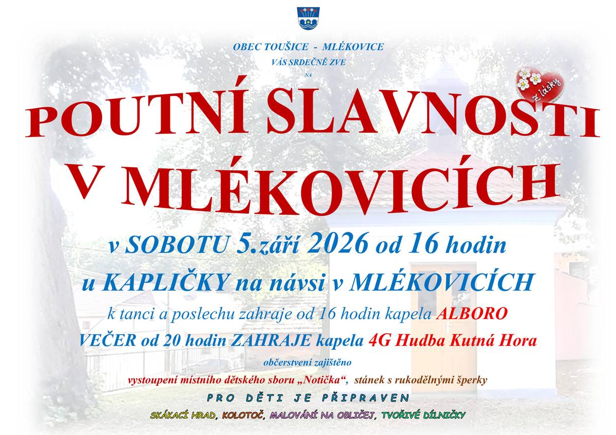 Milí spoluobčané, srdečně zveme na již tradiční Poutní slavnosti, které se budou konat v sobotu 5.9.2026 u kapličky na návsi v Mlékovicích od 16 hodin. K tanci a poslechu zahraje od 16 hodin kapela ALBORO a večer od 20 hodin kapela 4G Hudba Kutná Hora. Těšit se můžete také na vystoupení místního dětského sboru "Notička", stánek s rukodělnými šperky, pro děti je připraven kolotoč, skákací hrad, tvořivé dílničky a malování na obličej. Občerstvení zajištěno. Přijďte posedět se svými blízkými a sousedy, těšíme se na Vás!