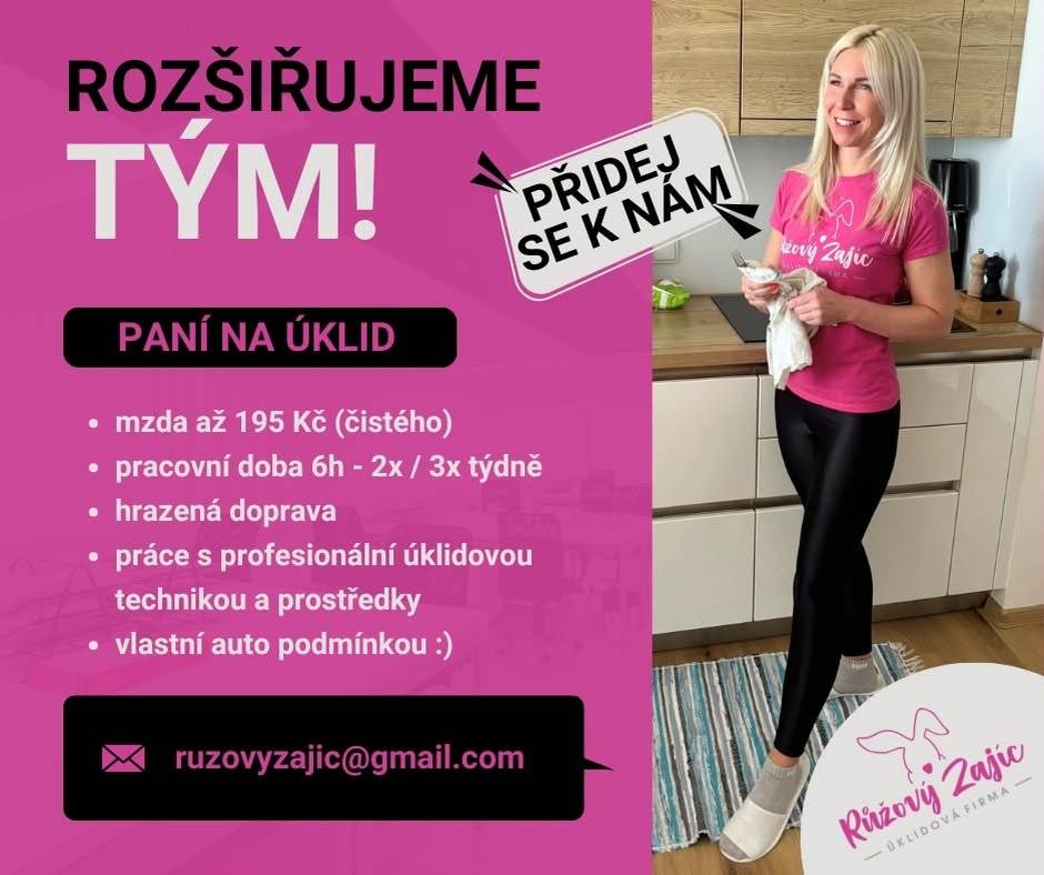 Hledáme kolegyni do týmu Růžového Zajíce   Hledáme spolehlivou a pečlivou kolegyni do našeho zaběhnutého týmu úklidové firmy Růžový Zajíc z Čeladné.  Práce je vhodná pro někoho, kdo má smysl pro detail, je zodpovědný a nebojí se samostatné práce. Po zaučení pracujete samostatně u našich klientů.  Co nabízíme:   odměna při zaučení 150 Kč/hod  po zaučení až 195 Kč/hod  hrazená doprava  odměna je uvedena v čistém  dlouhodobá spolupráce  férové jednání  různorodá práce v příjemném prostředí  Co požadujeme:   řidičský průkaz sk. B  vlastní automobil je podmínkou  spolehlivost, pečlivost a zodpovědnost  samostatnost a příjemné vystupování  možnost pracovat 2–3× týdně (pondělí–pátek) v čase přibližně 8:30–14:30  bydliště v lokalitě Čeladná, Frýdlant nad Ostravicí, Kunčice pod Ondřejníkem, Frenštát pod Radhoštěm nebo blízké okolí  Náplň práce:   pravidelné a jednorázové úklidy domácností  úklidy kanceláří  mytí oken  Jak se přihlásit?  Pokud vás nabídka zaujala, zašlete nám prosím svůj životopis na e-mail:   ruzovyzajic@gmail.com  Do předmětu e-mailu uveďte „Úklidová pracovnice“.  Těšíme se na novou kolegyni do našeho týmu!   Dagmar Gavron Majitelka firmy Růžový Zajíc Zveřejnila: Kristýna Amálie Heczková