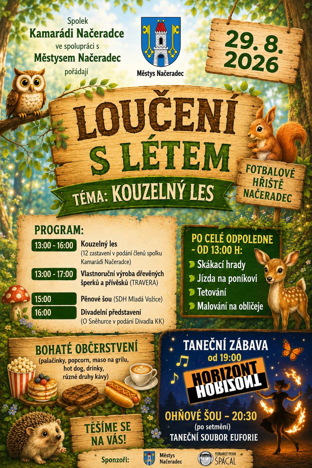 Pokud ještě nemáte plán na tuto sobotu 29.08.2026, tak přijďte na hřiště do Načeradce od 13:00 h. Městys Načeradec ve spolupráci se spolkem Kamarádi Načeradce pořádají akci "LOUČENÍ S LÉTEM", tentokrát na téma KOUZELNÝ LES. Celé odpoledne budou připraveny akce pro děti i dospělé: 12 zastavení v kouzelném lese, vlastnoruční výroba dřevěných šperků a přívěsků, včelaři z Načeradce, pěnové šou, skákací hrady, jízda na poníkovi, tetování, malování na obličej, od 16 h Divadelní představení "O Sněhurce". Bohaté občerstvení. Od 19 h taneční zábava, hraje HORIZONT. V 20:30 h Ohňové šou.