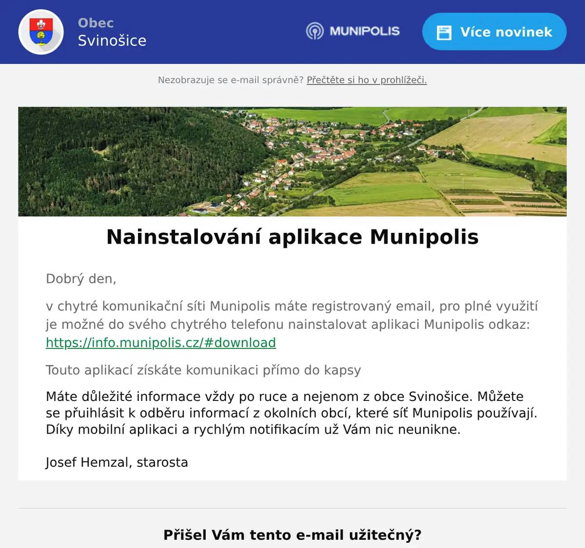 Dobrý den, v chytré komunikační síti Munipolis máte registrovaný email, pro plné využití je možné do svého chytrého telefonu nainstalovat aplikaci Munipolis odkaz: https://info.munipolis.cz/#download Touto aplikací získáte komunikaci přímo do kapsy Máte důležité informace vždy po ruce a nejenom z obce Svinošice. Můžete se přuihlásit k odběru informací z okolních obcí, které síť Munipolis používají. Díky mobilní aplikaci a rychlým notifikacím už Vám nic neunikne.   Josef Hemzal, starosta
