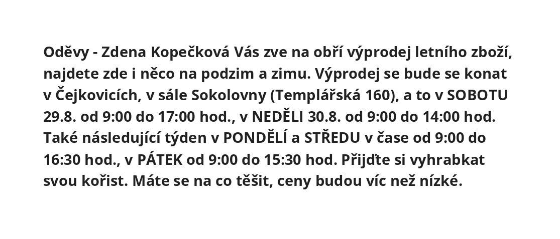 Oděvy, Z. Kopečková zve na výprodej letního zboží, něco i z podzim, zima. Bude se konat v Čejkovicích, v sále Sokolovny (Templářská 160), a to v SOBOTU 29.8. v čase 9:00-17:00, v NEDĚLI 30.8. v čase 9:00-14:00. Také následující týden: PONDĚLÍ a STŘEDU v čase 8:00-16:30, PÁTEK v čase 8:00-15:30.