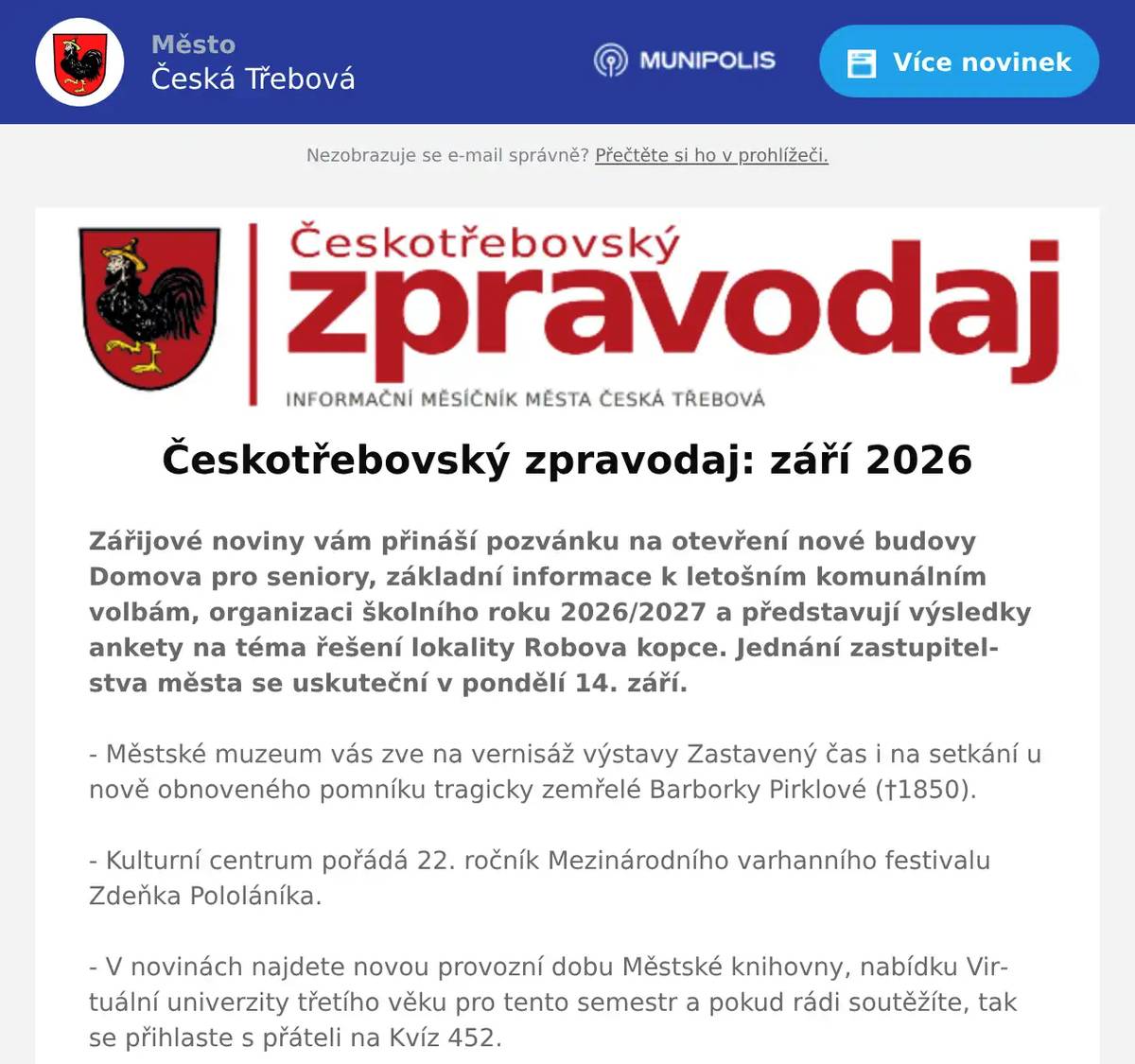 Zářijové noviny vám přináší pozvánku na otevření nové budovy Domova pro seniory, základní informace k letošním komunálním volbám, organizaci školního roku 2026/2027 a představují výsledky ankety na téma řešení lokality Robova kopce. Jednání zastupitelstva města se uskuteční v pondělí 14. září. - Městské muzeum vás zve na vernisáž výstavy Zastavený čas i na setkání u nově obnoveného pomníku tragicky zemřelé Barborky Pirklové (†1850). - Kulturní centrum pořádá 22. ročník Mezinárodního varhanního festivalu Zdeňka Pololáníka. - V novinách najdete novou provozní dobu Městské knihovny, nabídku Virtuální univerzity třetího věku pro tento semestr a pokud rádi soutěžíte, tak se přihlaste s přáteli na Kvíz 452. - Dům dětí a mládeže Kamarád pořád Olympiádu seniorů a od 7. září spouští přihlašování do kurzů v rámci Univerzity třetího věku.- Kalendář akcí je plný mnoha pozvánek, stačí si vybrat, kam vyrazit za zábavou. Nechybí vzdělávací akce jako Barevný den s odpady, Světový den první pomoci, seminář na téma Kyberprostor a dospívající nebo Jak na chytrý telefon a tablet. Můžete si užít také tradiční víkendové akce Přívratské vinobraní a Českotřebovské vinobraní.