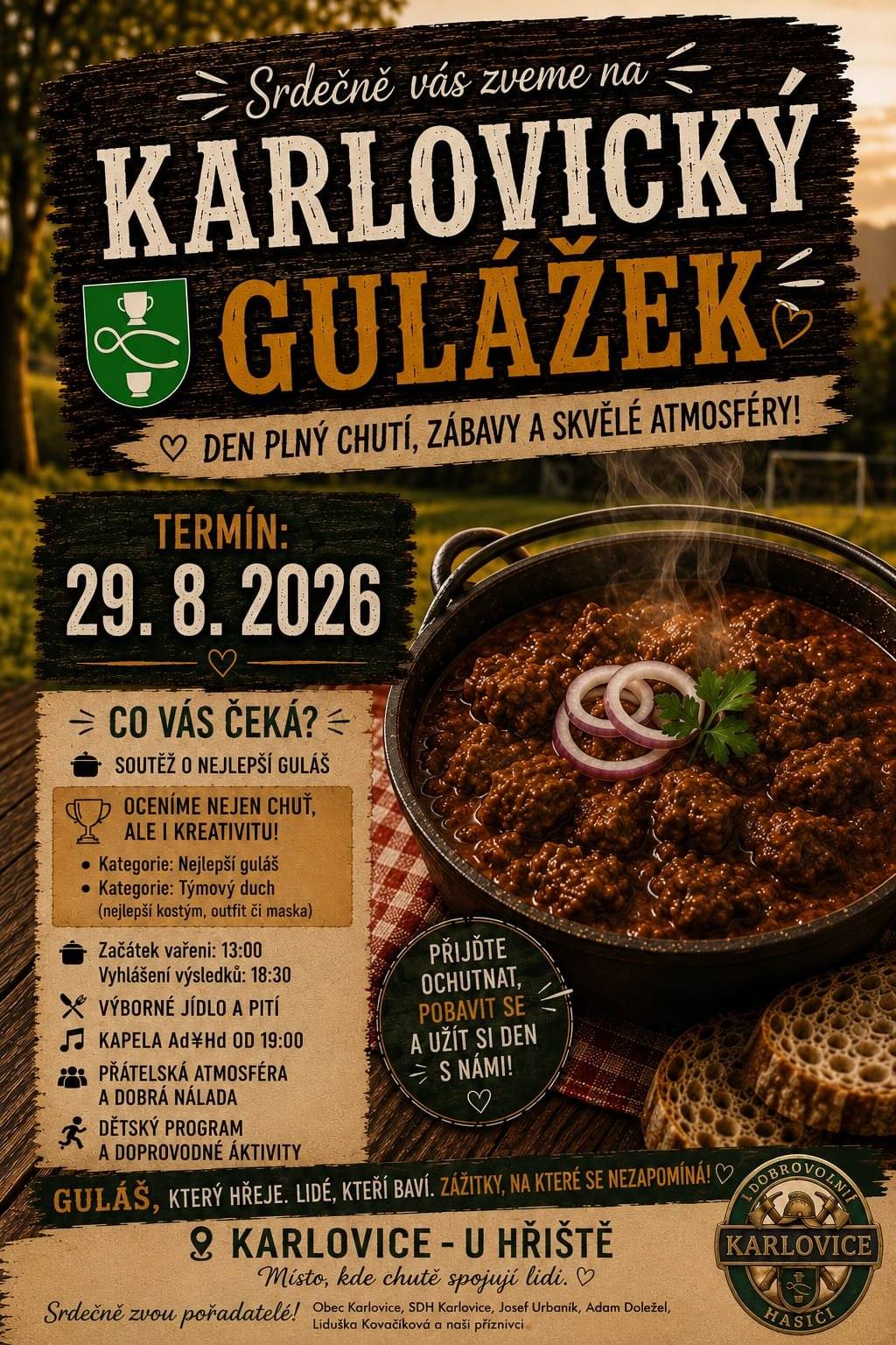 Přijďte si užít den plný skvělého jídla, zábavy a přátelské atmosféry! Čeká na vás voňavý guláš, soutěžní klání, hudba, program pro děti i spousta nezapomenutelných zážitků. 📅 Kdy? 29. srpna 2026 📍 Kde? Karlovice – U hřiště Co vás čeká? 🏆 Soutěž o nejlepší guláš 🎭 Ocenění nejen za chuť, ale i kreativitu   🍲 Nejlepší guláš   👕 Týmový duch (nejlepší kostým, outfit či maska)   🕐 Začátek vaření: 13:00 hod. 🥇 Vyhlášení výsledků: 18:30 hod.  🍺 Výborné jídlo a pití 🎶 Kapela Ad♯Hd od 19:00 hod.  👨👩👧👦 Přátelská atmosféra a dobrá nálada 🎈 Dětský program a doprovodné aktivity 💚 Přijďte ochutnat, pobavit se a strávit příjemný den s rodinou i přáteli! 🍲 Karlovický gulážek – guláš, který hřeje. Lidé, kteří baví. Zážitky, na které se nezapomíná! Stále se můžete do soutěže přihlásit! Těšíme se na vás! ❤️🚒