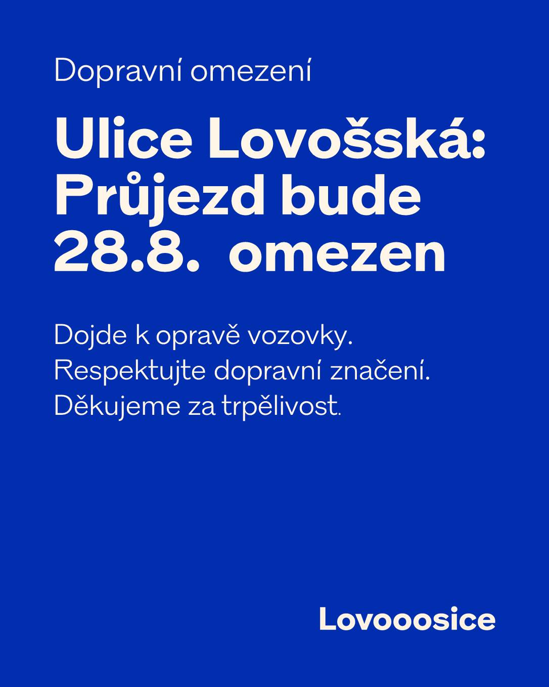 Upozornění na dopravní omezení v ulici Lovošská Dne 28. srpna budou v ulici Lovošská probíhat stavební práce na opravě posledního úseku zpevněné komunikace od horní  křižovatky včetně lokální opravy v místech největšího poškození od spodní části. V rámci prací bude odstraněn stávající povrch a následně položen nový stříkaný asfalt. ⚠️ Průjezd ulicí bude po dobu prací omezen, nikoliv však zcela uzavřen. Doprava bude vedena podle aktuální situace na stavbě a v místě bude osazeno přechodné dopravní značení. Děkujeme všem řidičům i místním obyvatelům za trpělivost, ohleduplnost a respektování dopravního značení.
