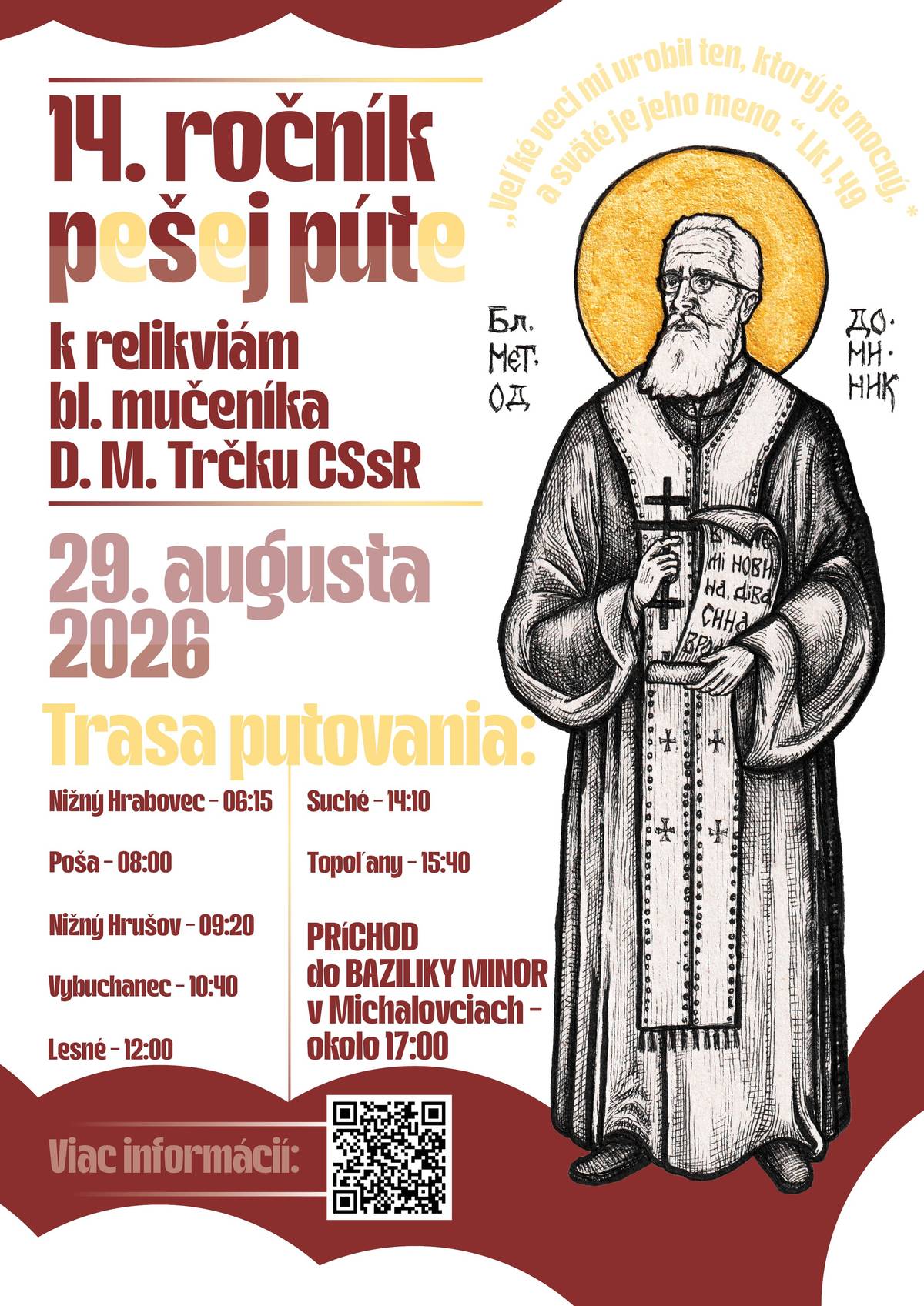 Milí priatelia blahoslaveného Dominika Metoda Trčku CSsR, srdečne Vás pozývame na 14. ročník pešej púte k relikviám blahoslaveného mučeníka Dominika Metoda Trčku CSsR, ktorá sa uskutoční 29. augusta 2026. Putovanie sa začne svätou liturgiou o 6:15 hod. vo farskom chráme v Nižnom Hrabovci. Po jej skončení sa pútnici vydajú na spoločnú cestu, počas ktorej navštívia gréckokatolícke chrámy v Poši, Nižnom Hrušove, Vybuchanci, Lesnom, Suchom, Topoľanoch a svoje putovanie zavŕšia v Bazilike minor v Michalovciach. Tam sa budú môcť zapojiť aj do ďalšieho programu odpustovej slávnosti. V každom navštívenom chráme bude pre pútnikov pripravená katechéza, ktorá obohatí duchovný rozmer putovania. Tešíme sa na spoločné stretnutie, modlitbu a putovanie v spoločenstve.   Viac informácií Vám radi poskytnú organizátori na e-mailových adresách: janalukov@gmail.com a daatma@gmail.com
