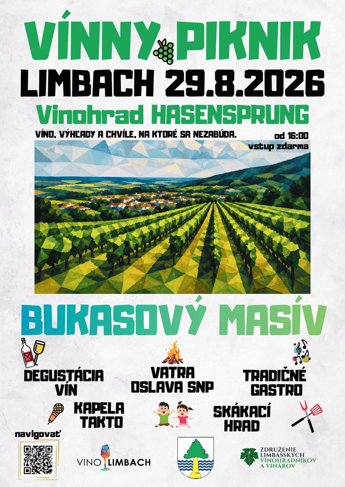 VÍNNY PIKNIK V LIMBACHU 2026   Koniec leta oslávime v Limbachu tak, ako sa patrí – medzi vinohradmi, s pohárom výborného vína, skvelým jedlom a živou hudbou. Príďte si užiť jedinečný podvečer s nádhernými výhľadmi vo vinohrade Hasensprung.  Kedy: 29. 8. 2026 | 16:00 – 23:00 Kde: Vinohrad Hasensprung, Limbach GPS: 48.297911, 17.218602 https://goo.gl/maps/7GcyiJrATmmtquPx5 Čaká na vás 8 limbašských vinárstiev s ochutnávkou a predajom kvalitných vín, nebude chýbať ani poctivý burčiak. Zoznam vinárov: 1. Víno Miklenčič 2. Vinárstvo Sadloň 3. Loczi vinárstvo z Limbachu 4. Vinárstvo Adam Sýkora 5. Vínásrtvo Sivko 6. Požgay&Hrustič 7. Sandrovino 8. Víno Straka Tešiť sa môžete aj na bohatú ponuku jedál: grilované špeciality cigánska pečienka guláš zemiakové placky ...a mnoho ďalšieho.  Hlavný hudobný program: Bukasový Masív Súčasťou podujatia bude aj tradičné zapálenie vatry pri príležitosti osláv SNP. Myslíme aj na najmenších – počas popoludnia bude pripravený skákací hrad a ďalší program pre deti.  Program   16:00 – 23:00 | Degustácia a predaj vína   16:00 – 23:00 | Gastro zóna   16:00 – 20:00 | Skákací hrad   20:00 | Zapálenie vatry Hudobný program  Kapela TAKTO 18:30  BUKASOVÝ MASIV 20:30 Vstup je zdarma. Platí sa iba za degustačný pohár (5€). Víno a občerstvenie si zakúpite podľa vlastnej chuti. Zoberte si deku, rodinu, priateľov a dobrú náladu. O všetko ostatné sa postaráme my.  Tešíme sa na vás!   Združenie limbašských vinohradníkov a vinárov Obec Limbach