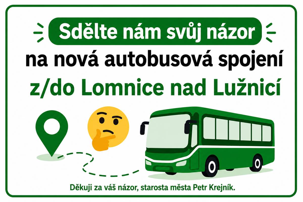 Vážení spoluobčané,     zavedení nového dopravního systému IDESKA od července letošního roku výrazně zkomplikovalo cestování obyvatelům Lomnice nad Lužnicí. S blížícím se začátkem školního roku vyvolává tato změna značné obavy zejména u školáků a studentů.     Město totiž přišlo o přímé autobusové spojení s Českými Budějovicemi. Namísto přímých linek jsme dnes všichni nuceni přestupovat — často na úkor pohodlí, jistoty návazností i celkové doby cestování.     Jako starosta města jsem touto situací hluboce znepokojen. Přestože jsme byli účastníky řady jednání, nikdy nezaznělo, že výsledkem bude praktické zrušení přímého spojení našeho města s krajským centrem.     Potřebuji Vaši pomoc   Nechci, aby v jednáních s Jihočeským krajem, JIKORDem a dalšími institucemi zazníval pouze hlas starosty. Potřebuji silný mandát od Vás — občanů Lomnice nad Lužnicí a okolí.     Prostřednictvím tohoto krátkého dotazníku ZDE můžete vyjádřit svůj názor a přímo tak podpořit má další jednání.      Nenechme to být.   Pokud se dnes neozveme, může se stát, že se z Lomnice nad Lužnicí stane dopravně opomíjené místo na mapě Jihočeského kraje.     Za mě mohu slíbit jediné: budu za naše město bojovat všude tam, kde bude potřeba. Potřebuji však vědět, že na to nejsem sám.     Spojme síly a dejme jasně najevo, že kvalitní dopravní obslužnost je pro Lomnici nad Lužnicí zásadní!     Petr Krejník   starosta města Lomnice nad Lužnicí