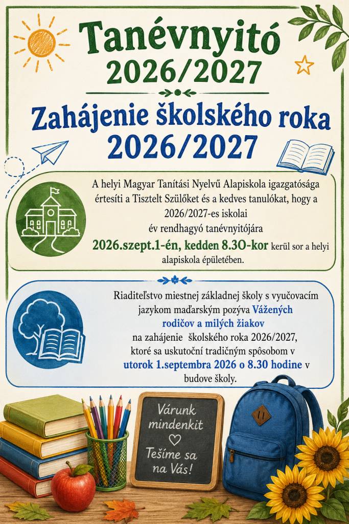 Riaditeľstvo miestnej základnej školy s vyučovacím jazykom maďarským pozýva Vážených rodičov a milých žiakov na zahájenie  školského roka 2026/2027, ktoré sa uskutoční tradičným spôsobom v utorok 1.septembra 2026 o 8.30 hodine v budove školy.