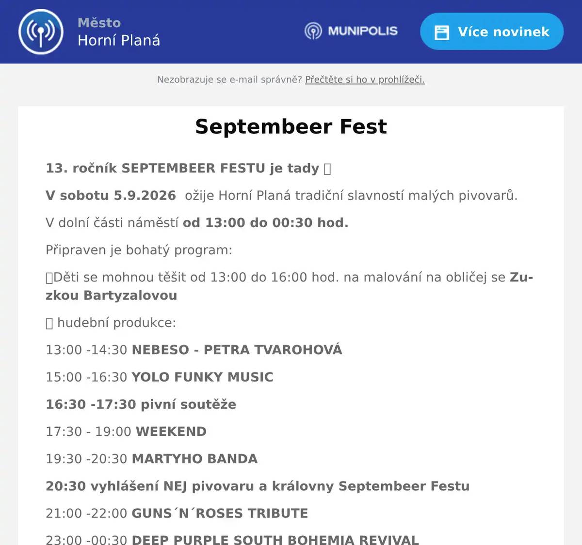 13. ročník SEPTEMBEER FESTU je tady ✨ V sobotu 5.9.2026  ožije Horní Planá tradiční slavností malých pivovarů. V dolní části náměstí od 13:00 do 00:30 hod. Připraven je bohatý program: 🎭Děti se mohnou těšit od 13:00 do 16:00 hod. na malování na obličej se Zuzkou Bartyzalovou 🎶 hudební produkce: 13:00 -14:30 NEBESO - PETRA TVAROHOVÁ 15:00 -16:30 YOLO FUNKY MUSIC 16:30 -17:30 pivní soutěže 17:30 - 19:00 WEEKEND 19:30 -20:30 MARTYHO BANDA 20:30 vyhlášení NEJ pivovaru a královny Septembeer Festu 21:00 -22:00 GUNS´N´ROSES TRIBUTE 23:00 -00:30 DEEP PURPLE SOUTH BOHEMIA REVIVAL Programem bude provázet moderátor COCO JAMBO, gastro servis - KIC BAR a Penzion KAMEŇÁK, a piva budou čepovat: PIVOVAR MALT PIVOVAR HULVÁT PIVOVAR STUDÁNKY PIVOVAR KRUMLOV PIVOVAR HABAKUK Těšíme se na viděnou.