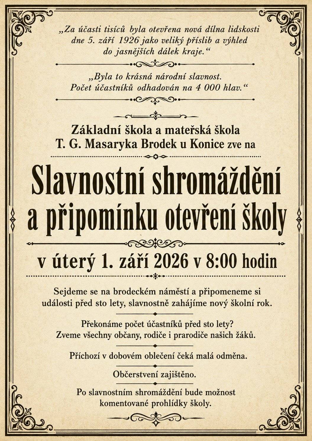 Základní škola a mateřská škola T. G. Masaryka Brodek u Konice zve na závěrečnou akci oslav 100. výročí školy.       Žáci 2. až 9. třídy se sejdou v 7:15 se svou třídní učitelkou ve své šatně a zahájí ve třídách nový školní rok. Poté se společně přesunou na Slavnostní shromáždění.     V úterý 1. září v 8:00 se sejdeme na brodeckém náměstí, připomeneme si události před 100 lety a společně slavnostně zahájíme nový školní rok.     Po Slavnostním shromáždění se prvňáčci se svými rodiči přesunou do svojí třídy.      Přijďte v dobovém oblečení! Na všechny příchozí v dobovém oděvu čeká malá odměna.      Po slavnostním shromáždění bude možné absolvovat komentovanou prohlídku školy (v 9:30 a 10:30 hod.) a prohlédnout si výstavu historických fotografií.     Doprovodný program: • zahraje nám kapela Lipovanka • Bistro Kouzlo a Pivnice Na Náměstí budou otevřeny – připraveno bude i posezení na náměstí • těšit se můžete na dobové stánky se sladkostmi, perníky, preclíky, medem a slaměnými ozdobami • v prodeji bude pamětní publikace a upomínkové předměty k 100. výročí školy • pro děti bude připraven historický kolotoč zdarma       Přijďte s námi oslavit 100 let naší školy a na chvíli se vrátit do časů, kdy se její příběh začal psát.   Upozornění: Na náměstí v Brodku u Konice nebude možné parkovat. Možnost parkování: 1. parkoviště zdravotní středisko 2. parkoviště u kulturního domu 3. parkoviště Preciosa 4. bývalý areál státního statku (směr Lhota)
