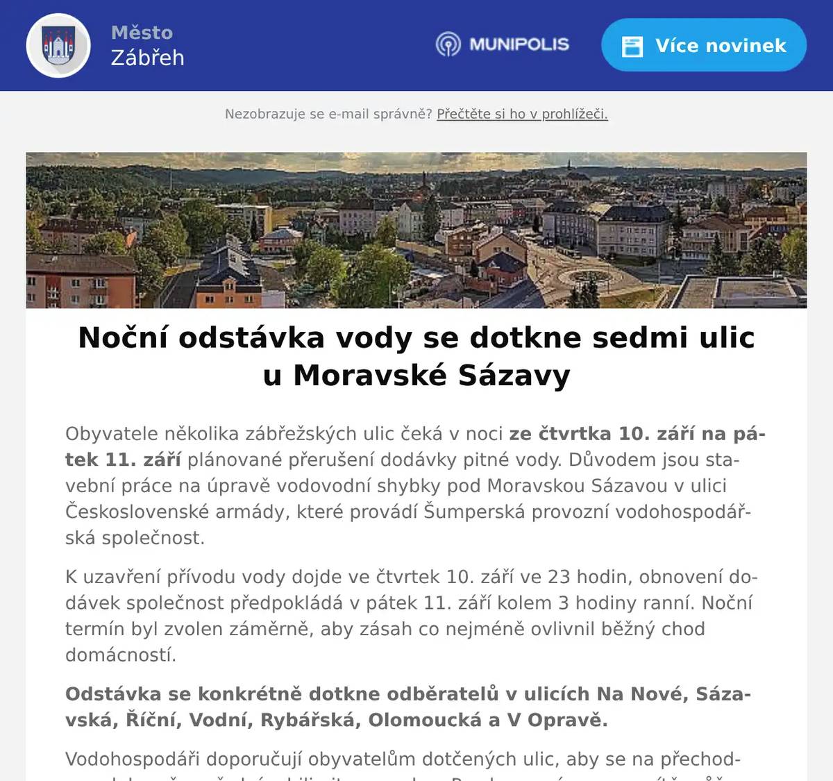 Obyvatele několika zábřežských ulic čeká v noci ze čtvrtka 10. září na pátek 11. září plánované přerušení dodávky pitné vody. Důvodem jsou stavební práce na úpravě vodovodní shybky pod Moravskou Sázavou v ulici Československé armády, které provádí Šumperská provozní vodohospodářská společnost. K uzavření přívodu vody dojde ve čtvrtek 10. září ve 23 hodin, obnovení dodávek společnost předpokládá v pátek 11. září kolem 3 hodiny ranní. Noční termín byl zvolen záměrně, aby zásah co nejméně ovlivnil běžný chod domácností. Odstávka se konkrétně dotkne odběratelů v ulicích Na Nové, Sázavská, Říční, Vodní, Rybářská, Olomoucká a V Opravě. Vodohospodáři doporučují obyvatelům dotčených ulic, aby se na přechodnou dobu včas předzásobili pitnou vodou. Po obnovení provozu sítě může dojít k jejímu krátkodobému zakalení nebo poklesu tlaku. V případě dotazů či komplikací se mohou občané obracet na nepřetržité telefonní linky provozovatele 583 317 202 nebo 724 135 224.