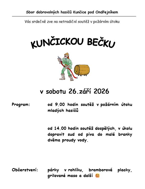 🔥 KUNČICKÁ BEČKA 2026 Sbor dobrovolných hasičů Kunčice pod Ondřejníkem zve na další ročník netradiční soutěže v požárním útoku KUNČICKÁ BEČKA. 🚒💦 📅 KDY: sobota 26. září 2026 🕘 Od 9:00 hodin odstartuje soutěž v požárním útoku mladých hasičů. 🕑 Od 14:00 hodin se do toho pustí dospělí – a tentokrát je čeká poněkud netradiční disciplína. Jejich úkolem bude dopravit sud od piva do malé branky pomocí dvou proudů vody. 🍺💦 A protože k hasičské akci patří i něco dobrého, nebude chybět občerstvení – párky v rohlíku, bramborové placky, grilované maso a další dobroty. 😊 Přijďte fandit malým i velkým hasičům a užít si společně další kunčickou akci! Zve SDH Kunčice pod Ondřejníkem. Zveřejnila: Kristýna Amálie Heczková