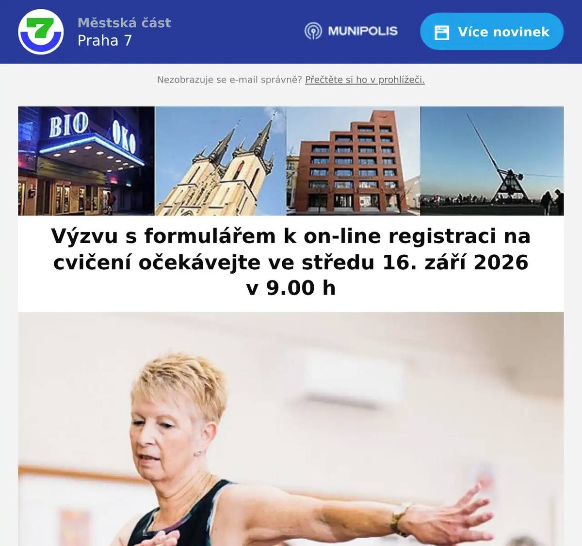 Výzvu s formulářem k on-line registraci na cvičení očekávejte ve středu 16. září 2026 v 9.00 h Cvičení bude probíhat od 12. 10. do 11. 12., každý všední den (mimo dny 28. 10. a 17. 11.) v klubu Sedmička v pohybu, Bubenská 19, Praha 7 (vchod z ul. Šternberkova). Cvičení je určeno pouze pro členy Klubu seniorů MČ Praha 7.Vstupné ve výši 20 Kč/lekce. Přihlášení na cvičení bude realizováno on-line formou ve středu 16. září 2026, kdy vám bude na e-mail v 9.00 h zaslána zpráva s odkazem na elektronický formulář k přihlášení na jednotlivé cvičební dny.Výzva k přihlášení by vám měla primárně dorazit do e-mailové složky „doručená pošta“, doporučujeme však zkontrolovat i složky „hromadná pošta“, „spam“, „nevyžádaná pošta“ apod.Odesláním přihlášky nevzniká automaticky nárok na cvičení. Závazná registrace vám bude následně dle kapacity potvrzena opět e-mailem, a to nejpozději do 7. října 2026.Přihlásit se lze pouze na jeden termín/hodinu cvičení. Nelze přihlásit jednu osobu na více dnů! Kapacita jedné cvičební hodiny (55 min.) je max. 20 osob. Cvičit budou moci pouze registrovaní zájemci. Osoby, které nebudou přihlášené, nebudou na cvičení vpuštěny. Nebude akceptována tzv. čekačka. Cvičení bude zaměřeno na zdravotní, pohybově a duševně relaxační aktivity.Po   10.00–11.00 h – cvičí Jana Javůrková        11.00–12.00 h – cvičí Jana Javůrková Út   10.00–11.00 h – cvičí Dr. Miroslav Štilec       11.00–12.00 h – cvičí Dr. Miroslav Štilec St    11.00–12.00 h – cvičí Zuzana Durasová Čt    09.00–10.00 h – cvičí Andrea Domin        10.00–11.00 h – cvičí Marcela Kašparová Pá   10.00–11.00 h – cvičí Růžena Janečková Akce se mohou účastnit pouze osoby bez zdravotních obtíží. Změna cvičitelek/cvičitelů vyhrazena.