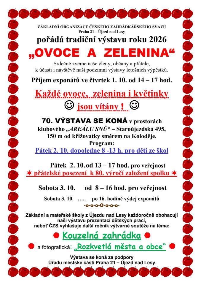Základní organizace Českého zahrádkářského svazu Praha 21 – Újezd nad Lesy zve na tradiční podzimní výstavu Ovoce a zelenina, která se uskuteční 2. a 3. října 2026 v „Areálu snů“ ve Staroújezdské 495.  Program výstavy:  Pátek 2. října, 8:00–13:00 – výstava pro děti ze škol Pátek 2. října, 13:00–17:00 – výstava pro veřejnost a přátelské posezení k 80. výročí založení spolku Sobota 3. října, 8:00–16:00 – výstava pro veřejnost  Výstavu tradičně doplní také práce dětí z újezdských základních a mateřských škol, letos na témata „Kouzelná zahrádka“ a „Rozkvetlá města a obce“. Zahrádkáři zároveň uvítají ovoce, zeleninu i květiny od místních pěstitelů. Příjem exponátů proběhne ve čtvrtek 1. října od 14:00 do 17:00. Výstava se koná za podpory MČ Praha 21.
