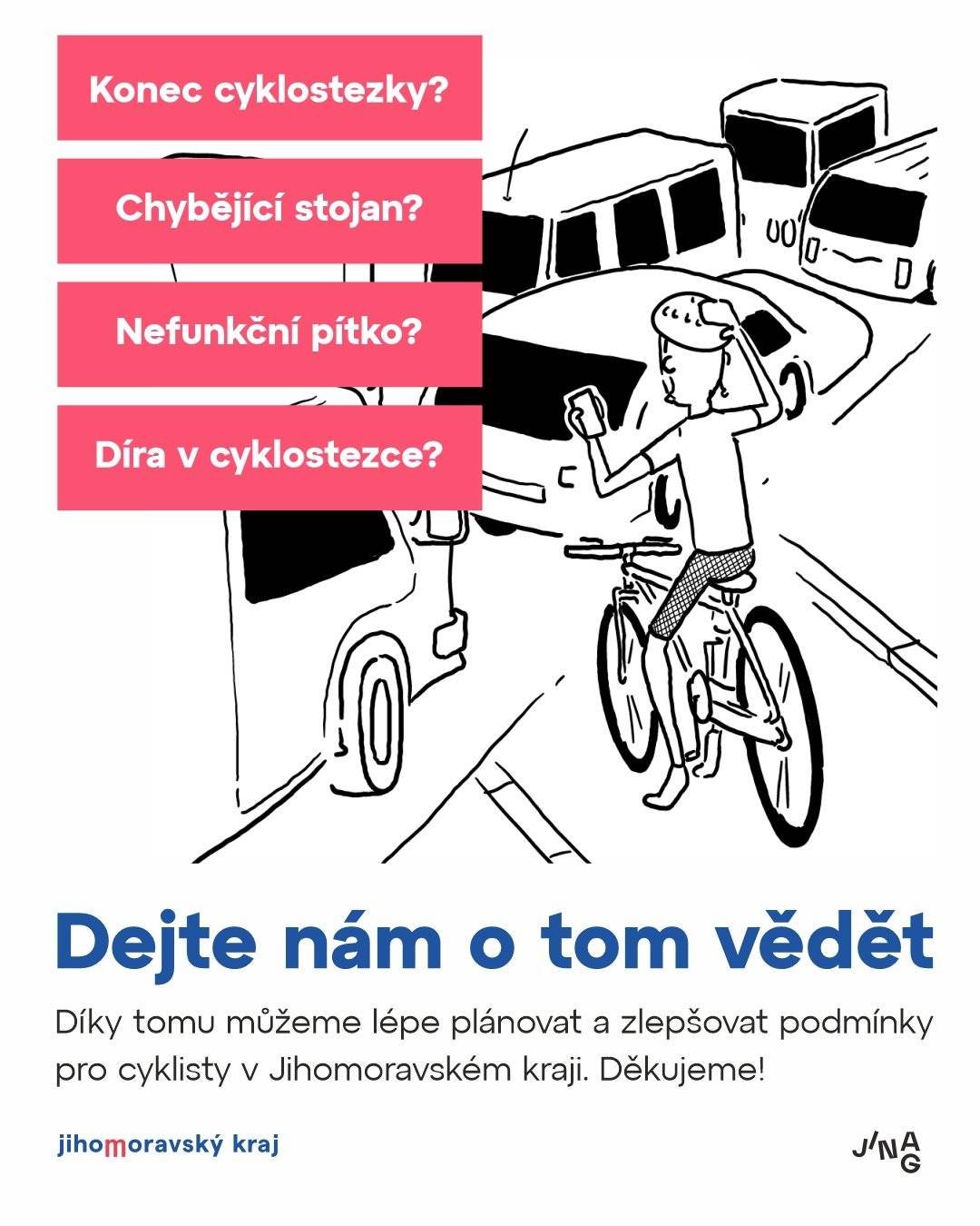 Všimli jste si na vašich cestách místa, kde chybí cyklostezka, stojan na kola nebo něco dalšího, co by cyklistům usnadnilo cestu? Nebo naopak znáte místo, kde už takové opatření dobře funguje? Dejte nám o tom vědět: CYKLOOPATŘENÍ V JMK  Cílem je zjistit potřeby cyklistů a na základě toho zvyšovat komfort cyklodopravy v Jihomoravském kraji. Sběr a analýzu opatření realizuje Jihomoravská agentura pro veřejné inovace JINAG ve spolupráci s krajským cyklokoordinátorem. Děkujeme